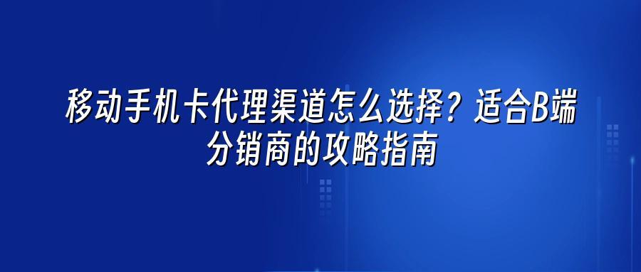 移动手机卡代理渠道怎么选择？适合B端分销商的攻略指南