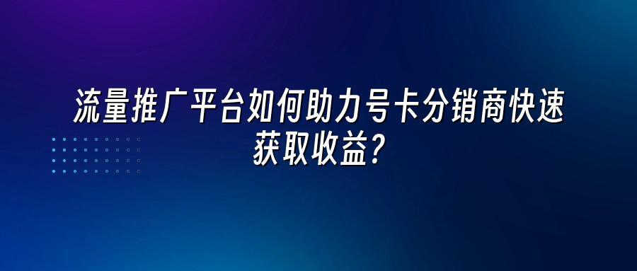 流量推广平台如何助力号卡分销商快速获取收益？