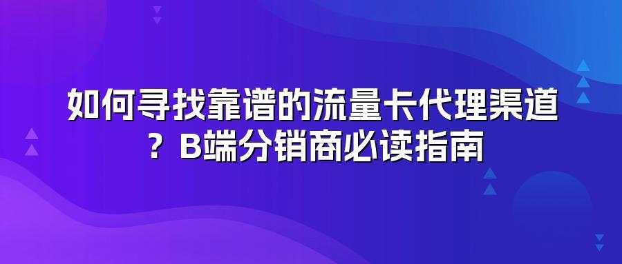 如何寻找靠谱的流量卡代理渠道？B端分销商必读指南