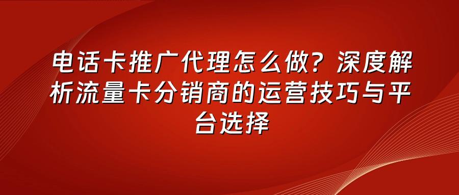 电话卡推广代理怎么做？深度解析流量卡分销商的运营技巧与平台选择