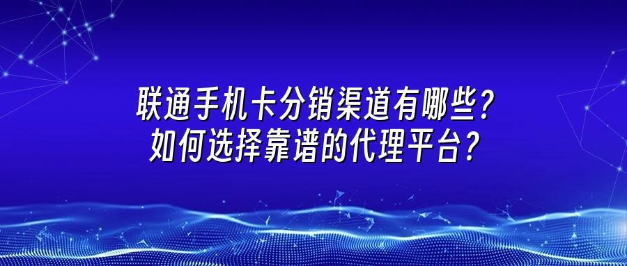 联通手机卡分销渠道有哪些？如何选择靠谱的代理平台？