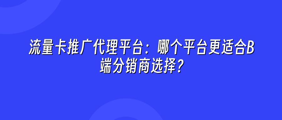 流量卡推广代理平台：哪个平台更适合B端分销商选择？