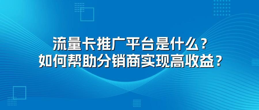 流量卡推广平台是什么？如何帮助分销商实现高收益？