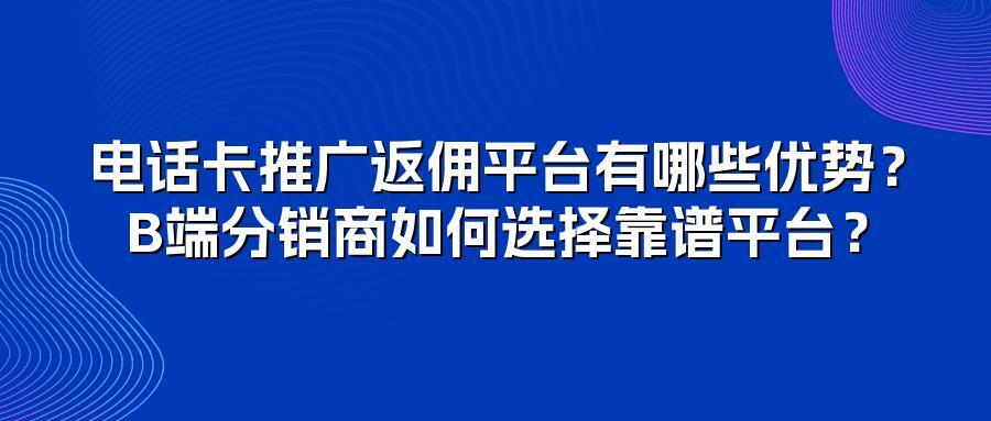 电话卡推广返佣平台有哪些优势？B端分销商如何选择靠谱平台？