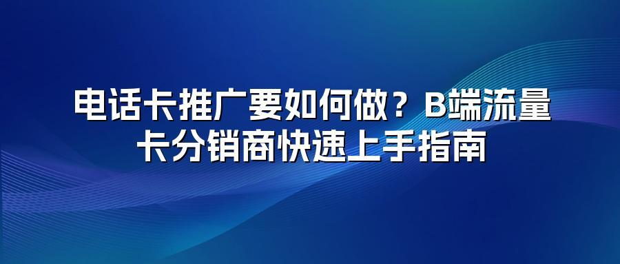 电话卡推广要如何做？B端流量卡分销商快速上手指南