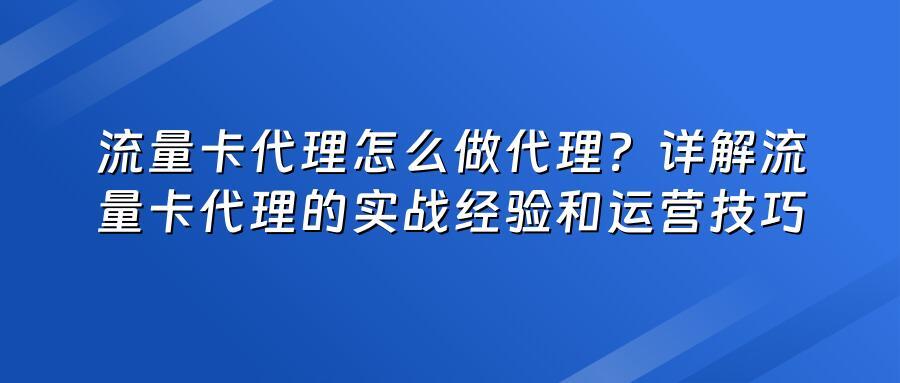 流量卡代理怎么做代理？详解流量卡代理的实战经验和运营技巧