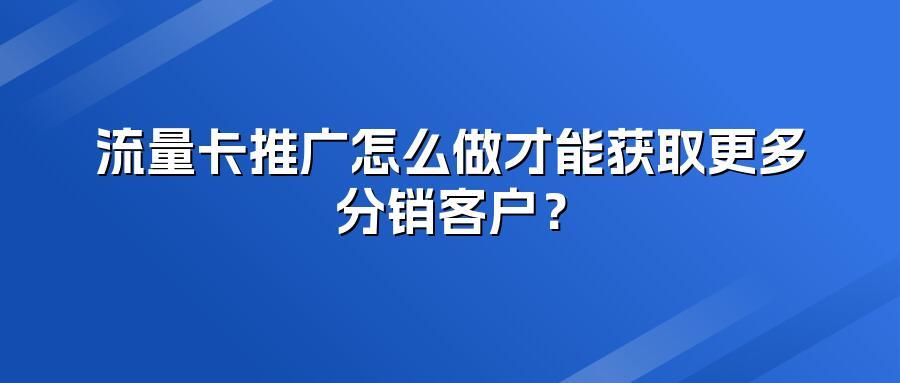 流量卡推广怎么做才能获取更多分销客户？