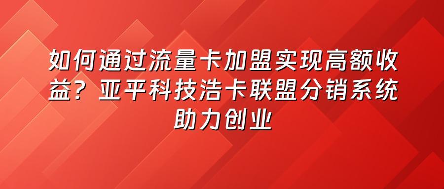 如何通过流量卡加盟实现高额收益？亚平科技浩卡联盟分销系统助力创业