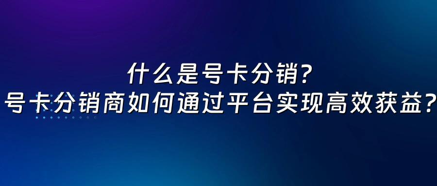 什么是号卡分销？号卡分销商如何通过平台实现高效获益？