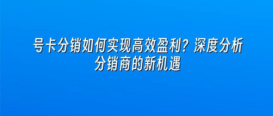 号卡分销如何实现高效盈利？深度分析分销商的新机遇