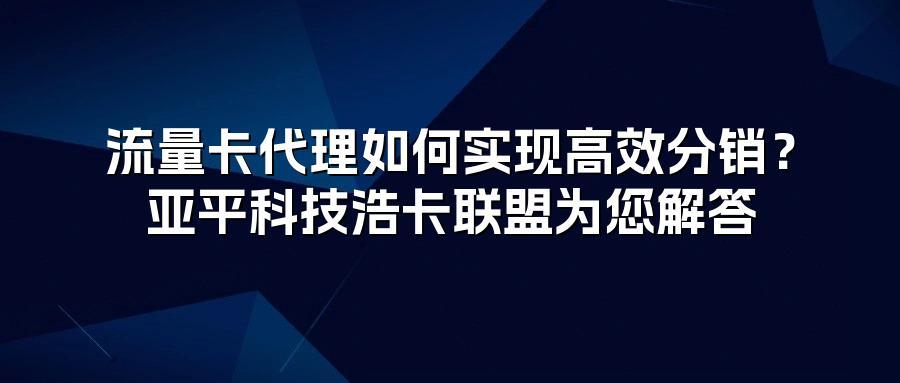 流量卡代理如何实现高效分销？亚平科技浩卡联盟为您解答