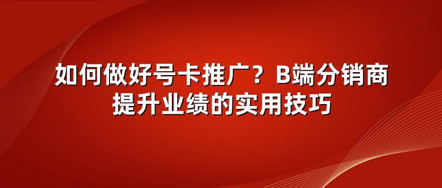 如何做好号卡推广？B端分销商提升业绩的实用技巧