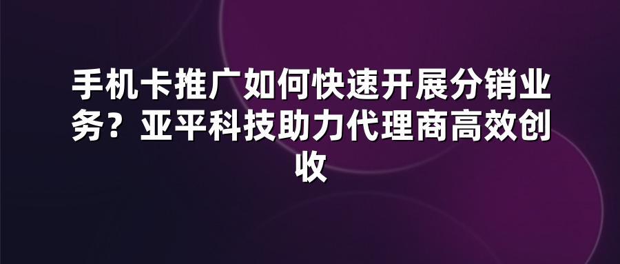 手机卡推广如何快速开展分销业务？亚平科技助力代理商高效创收
