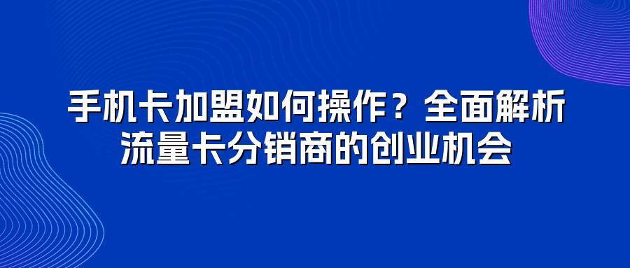 手机卡加盟如何操作？全面解析流量卡分销商的创业机会
