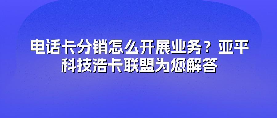 电话卡分销怎么开展业务？亚平科技浩卡联盟为您解答