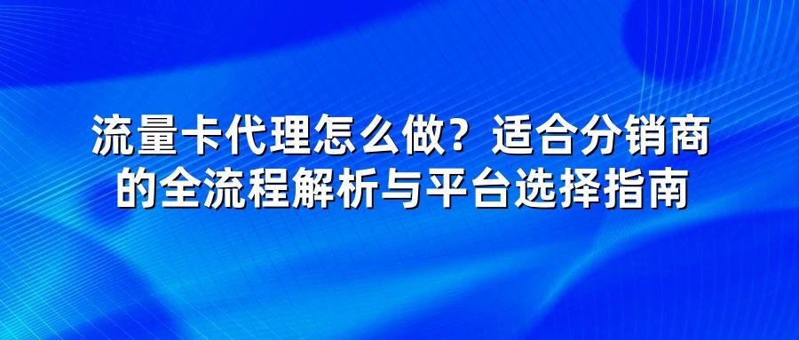 流量卡代理怎么做？适合分销商的全流程解析与平台选择指南