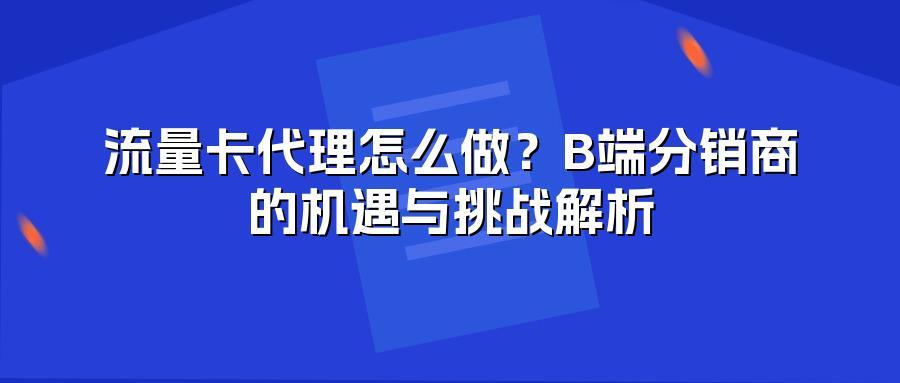 流量卡代理怎么做？B端分销商的机遇与挑战解析