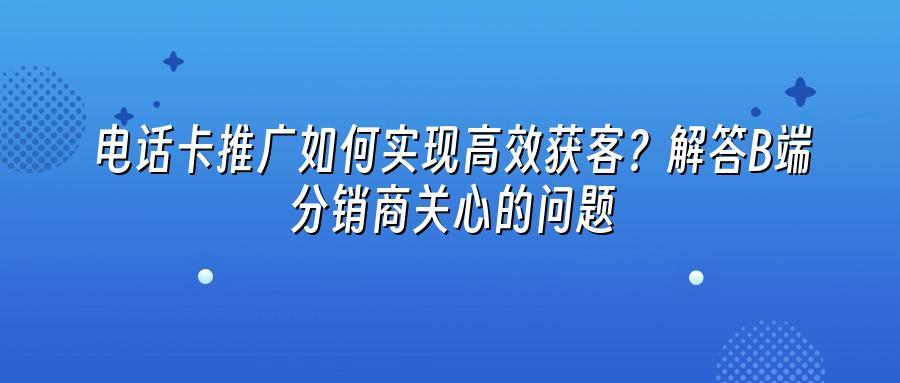 电话卡推广如何实现高效获客？解答B端分销商关心的问题