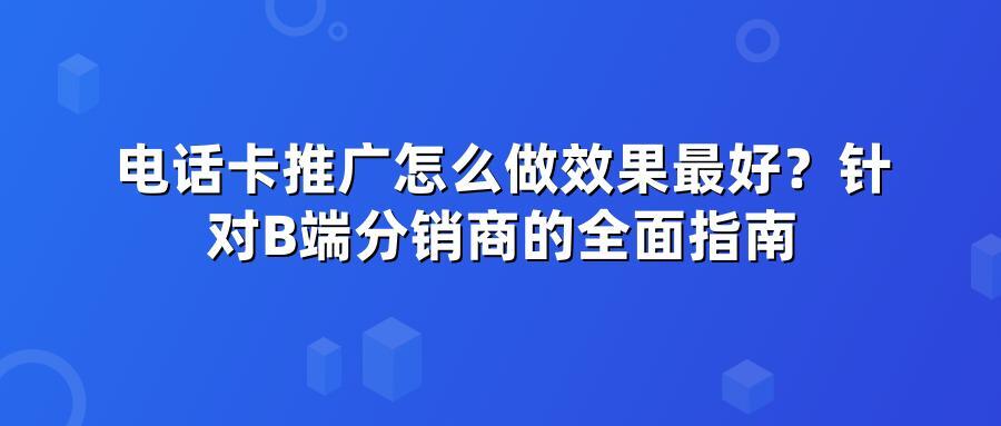 电话卡推广怎么做效果最好？针对B端分销商的全面指南