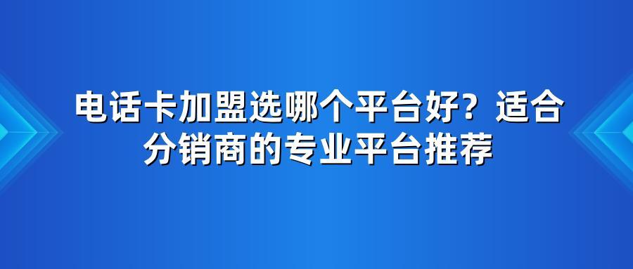 电话卡加盟选哪个平台好？适合分销商的专业平台推荐