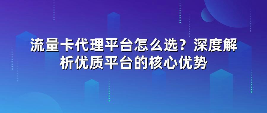 流量卡代理平台怎么选？深度解析优质平台的核心优势