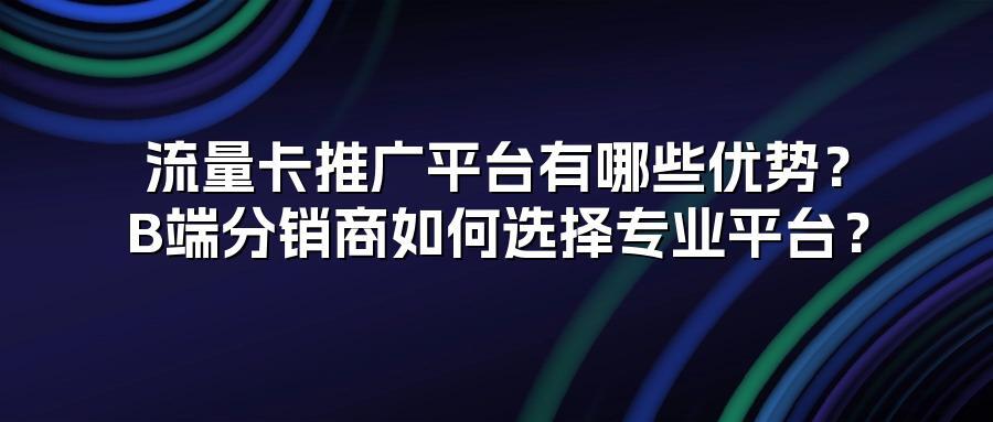 流量卡推广平台有哪些优势？B端分销商如何选择专业平台？