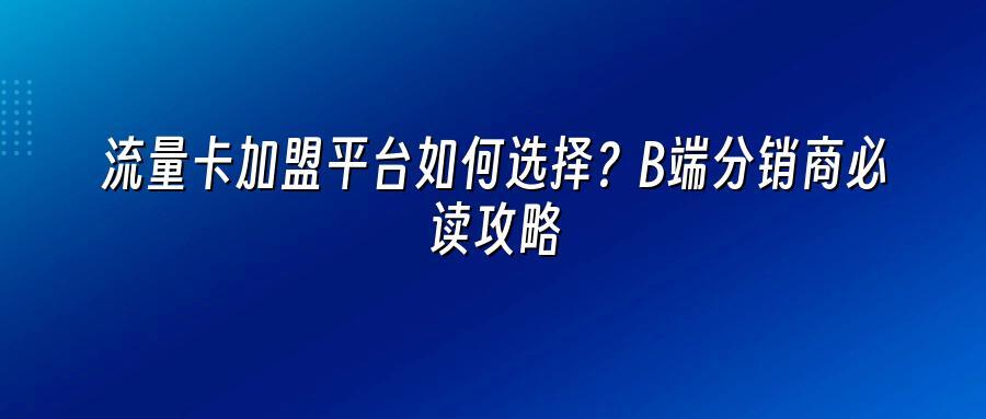 流量卡加盟平台如何选择？B端分销商必读攻略