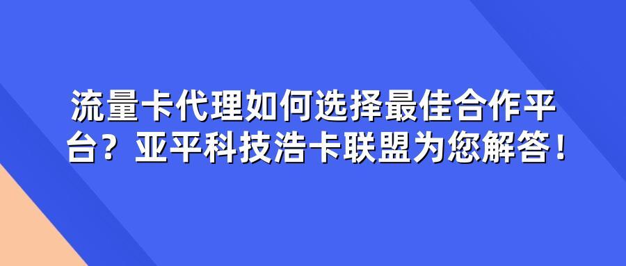流量卡代理如何选择最佳合作平台？亚平科技浩卡联盟为您解答！
