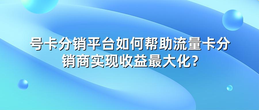 号卡分销平台如何帮助流量卡分销商实现收益最大化？
