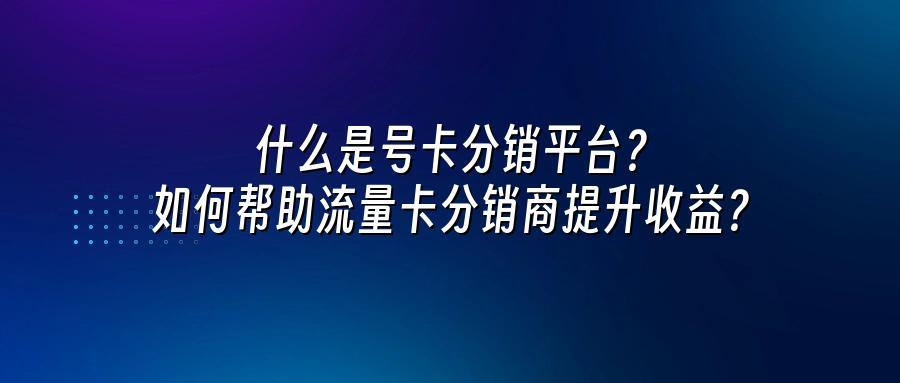 什么是号卡分销平台？如何帮助流量卡分销商提升收益？