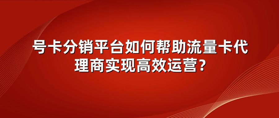 号卡分销平台如何帮助流量卡代理商实现高效运营？