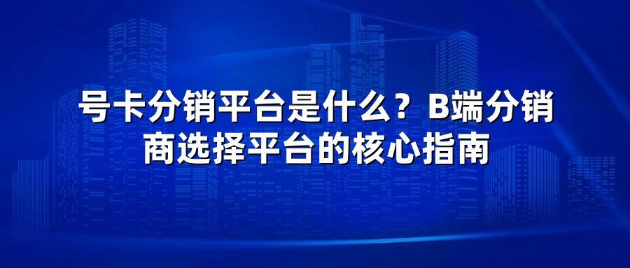 号卡分销平台是什么？B端分销商选择平台的核心指南