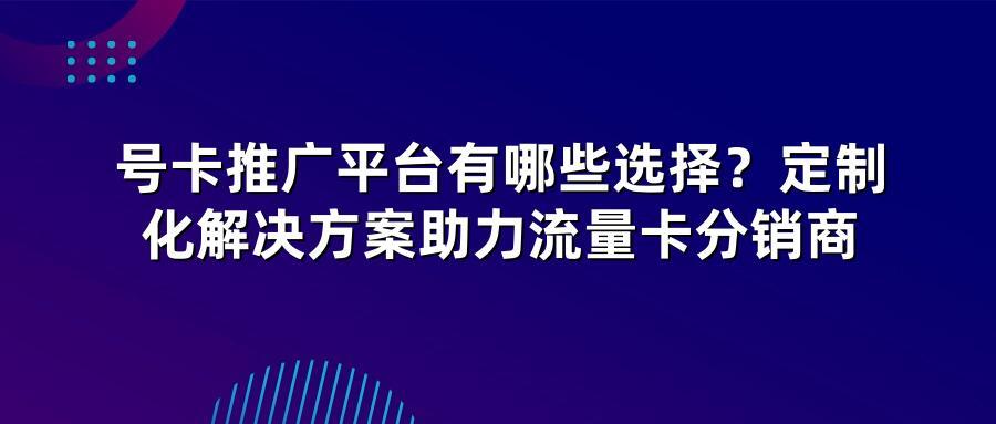 号卡推广平台有哪些选择？定制化解决方案助力流量卡分销商