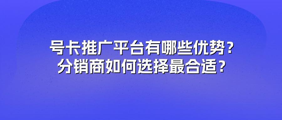 号卡推广平台有哪些优势？分销商如何选择最合适？