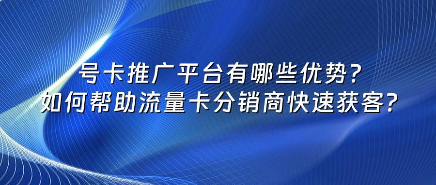 号卡推广平台有哪些优势？如何帮助流量卡分销商快速获客？
