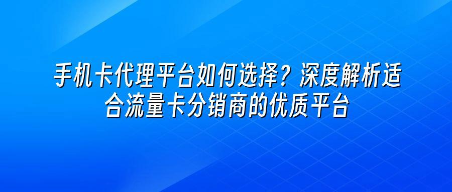 手机卡代理平台如何选择？深度解析适合流量卡分销商的优质平台