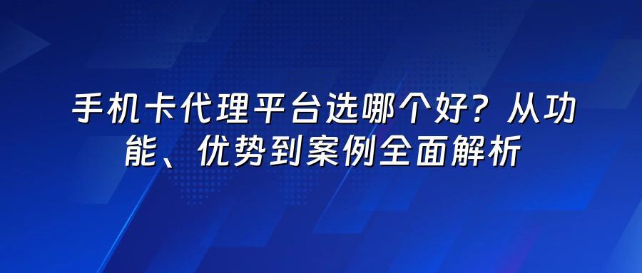 手机卡代理平台选哪个好？从功能、优势到案例全面解析