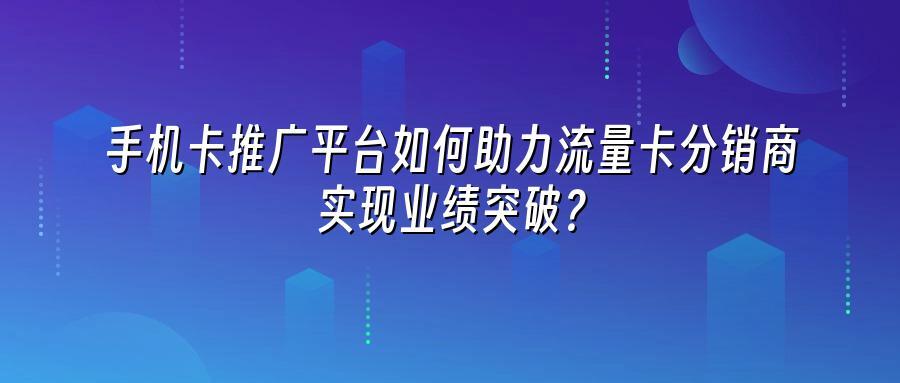 手机卡推广平台如何助力流量卡分销商实现业绩突破？