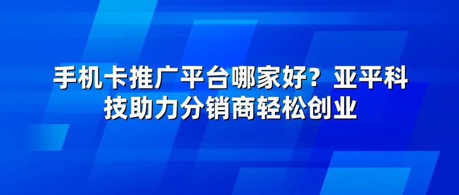 手机卡推广平台哪家好？亚平科技助力分销商轻松创业