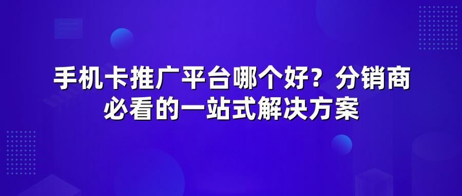 手机卡推广平台哪个好？分销商必看的一站式解决方案