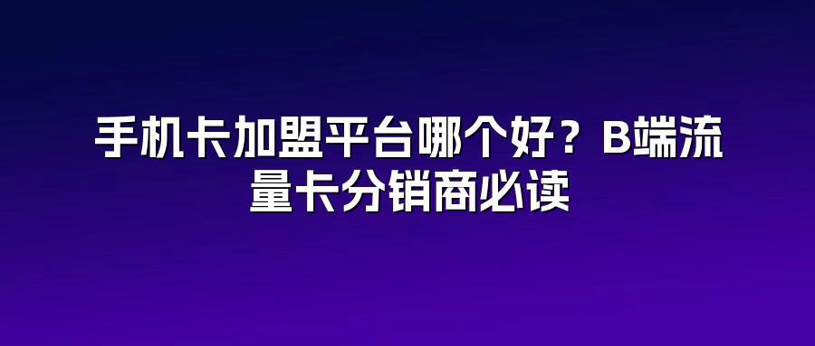 手机卡加盟平台哪个好？B端流量卡分销商必读