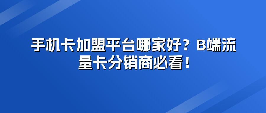 手机卡加盟平台哪家好？B端流量卡分销商必看！