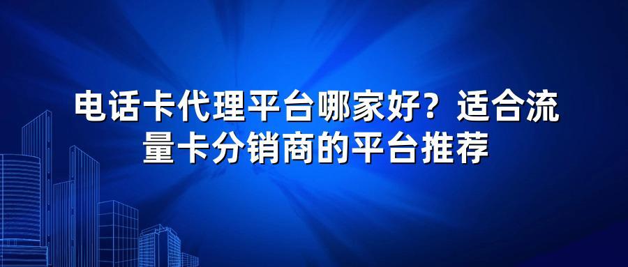 电话卡代理平台哪家好？适合流量卡分销商的平台推荐