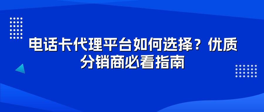 电话卡代理平台如何选择？优质分销商必看指南
