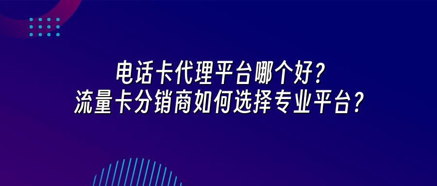 电话卡代理平台哪个好？流量卡分销商如何选择专业平台？