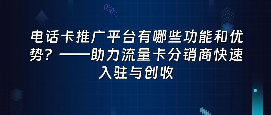 电话卡推广平台有哪些功能和优势？——助力流量卡分销商快速入驻与创收