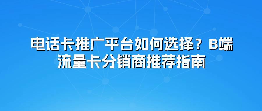 电话卡推广平台如何选择？B端流量卡分销商推荐指南