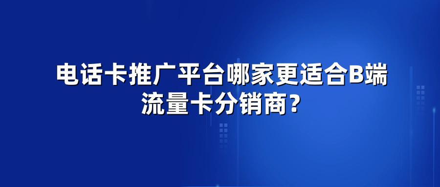 电话卡推广平台哪家更适合B端流量卡分销商？