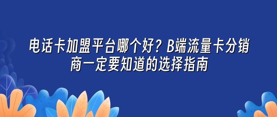 电话卡加盟平台哪个好？B端流量卡分销商一定要知道的选择指南