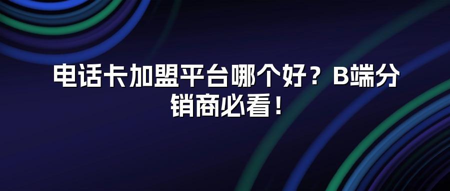 电话卡加盟平台哪个好？B端分销商必看！